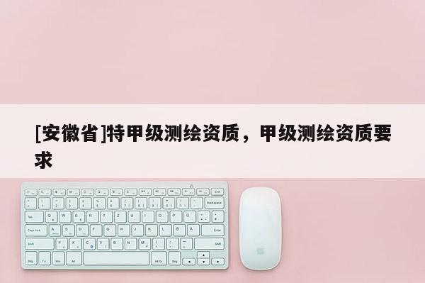 [安徽省]特甲級(jí)測(cè)繪資質(zhì)，甲級(jí)測(cè)繪資質(zhì)要求