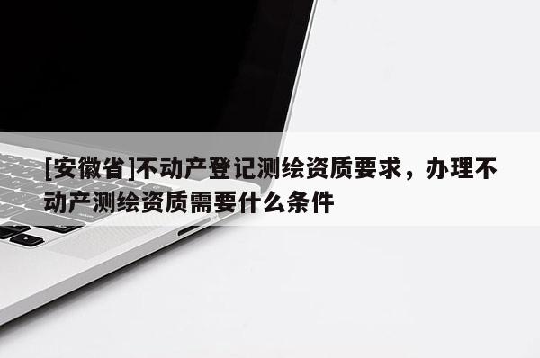 [安徽省]不動(dòng)產(chǎn)登記測(cè)繪資質(zhì)要求，辦理不動(dòng)產(chǎn)測(cè)繪資質(zhì)需要什么條件