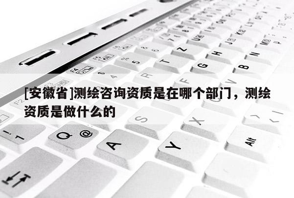 [安徽省]測(cè)繪咨詢資質(zhì)是在哪個(gè)部門，測(cè)繪資質(zhì)是做什么的