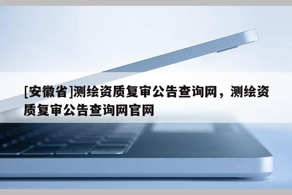 [安徽省]測繪資質(zhì)復(fù)審公告查詢網(wǎng)，測繪資質(zhì)復(fù)審公告查詢網(wǎng)官網(wǎng)