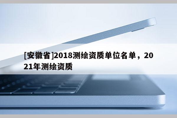 [安徽省]2018測繪資質(zhì)單位名單，2021年測繪資質(zhì)