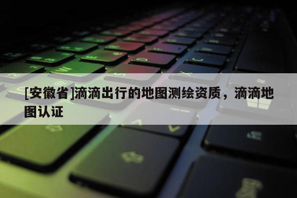 [安徽省]滴滴出行的地圖測繪資質(zhì)，滴滴地圖認(rèn)證