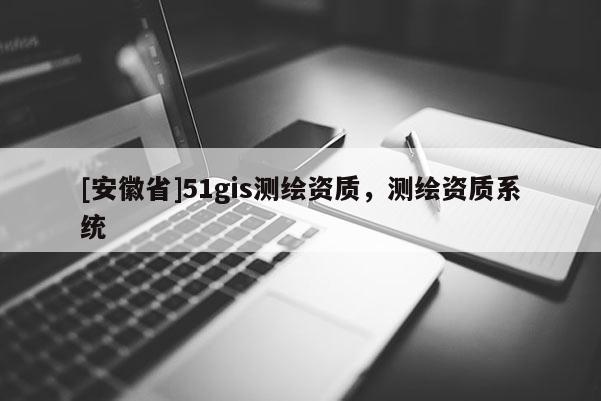 [安徽省]51gis測繪資質(zhì)，測繪資質(zhì)系統(tǒng)