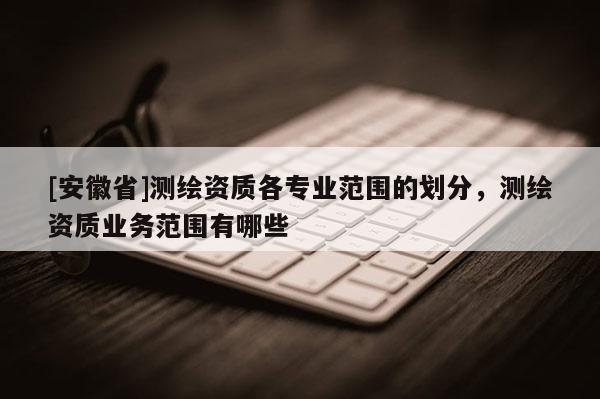 [安徽省]測繪資質(zhì)各專業(yè)范圍的劃分，測繪資質(zhì)業(yè)務(wù)范圍有哪些