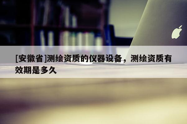 [安徽省]測繪資質(zhì)的儀器設(shè)備，測繪資質(zhì)有效期是多久