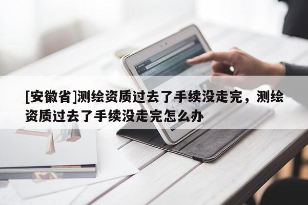 [安徽省]測(cè)繪資質(zhì)過(guò)去了手續(xù)沒(méi)走完，測(cè)繪資質(zhì)過(guò)去了手續(xù)沒(méi)走完怎么辦