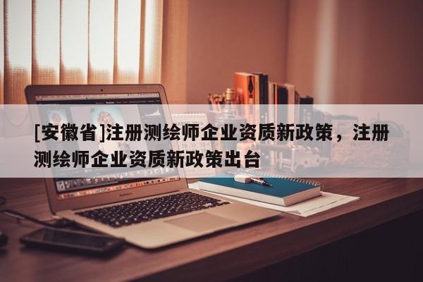 [安徽省]注冊測繪師企業(yè)資質(zhì)新政策，注冊測繪師企業(yè)資質(zhì)新政策出臺