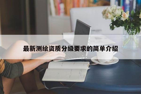 最新測(cè)繪資質(zhì)分級(jí)要求的簡(jiǎn)單介紹