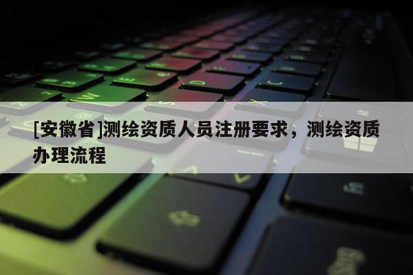 [安徽省]測繪資質(zhì)人員注冊要求，測繪資質(zhì)辦理流程