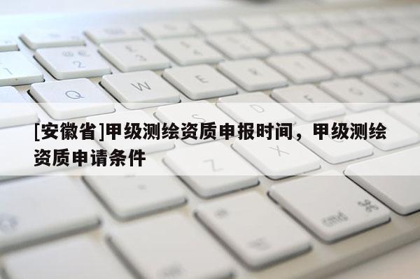 [安徽省]甲級測繪資質(zhì)申報時間，甲級測繪資質(zhì)申請條件