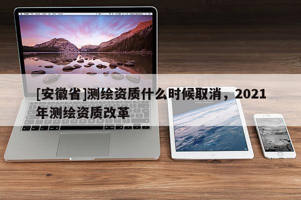 [安徽省]測繪資質(zhì)什么時(shí)候取消，2021年測繪資質(zhì)改革