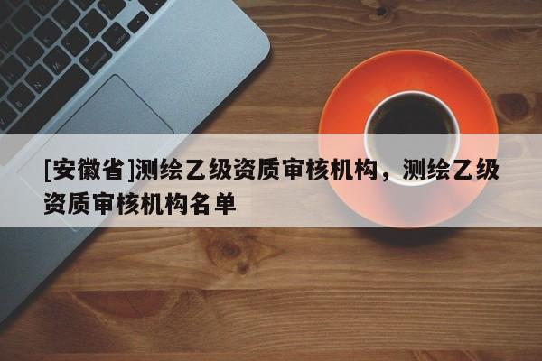 [安徽省]測(cè)繪乙級(jí)資質(zhì)審核機(jī)構(gòu)，測(cè)繪乙級(jí)資質(zhì)審核機(jī)構(gòu)名單