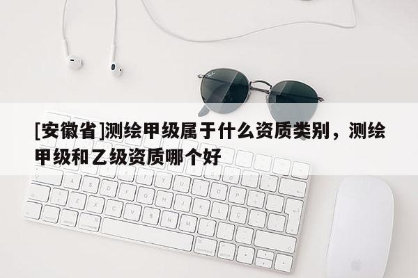 [安徽省]測繪甲級屬于什么資質(zhì)類別，測繪甲級和乙級資質(zhì)哪個好
