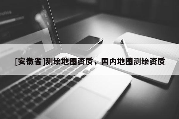 [安徽省]測繪地圖資質(zhì)，國內(nèi)地圖測繪資質(zhì)