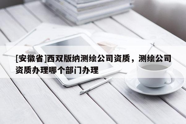 [安徽省]西雙版納測(cè)繪公司資質(zhì)，測(cè)繪公司資質(zhì)辦理哪個(gè)部門(mén)辦理