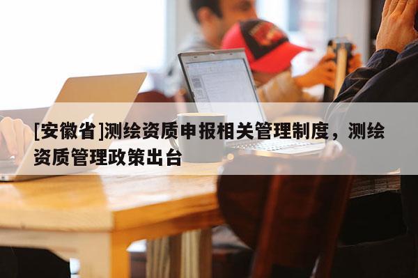 [安徽省]測繪資質申報相關管理制度，測繪資質管理政策出臺