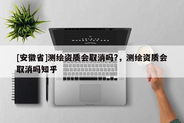 [安徽省]測繪資質(zhì)會取消嗎?，測繪資質(zhì)會取消嗎知乎