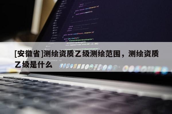[安徽省]測(cè)繪資質(zhì)乙級(jí)測(cè)繪范圍，測(cè)繪資質(zhì)乙級(jí)是什么