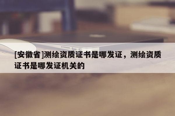 [安徽省]測(cè)繪資質(zhì)證書(shū)是哪發(fā)證，測(cè)繪資質(zhì)證書(shū)是哪發(fā)證機(jī)關(guān)的