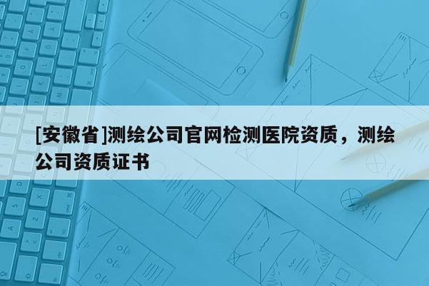 [安徽省]測繪公司官網(wǎng)檢測醫(yī)院資質(zhì)，測繪公司資質(zhì)證書