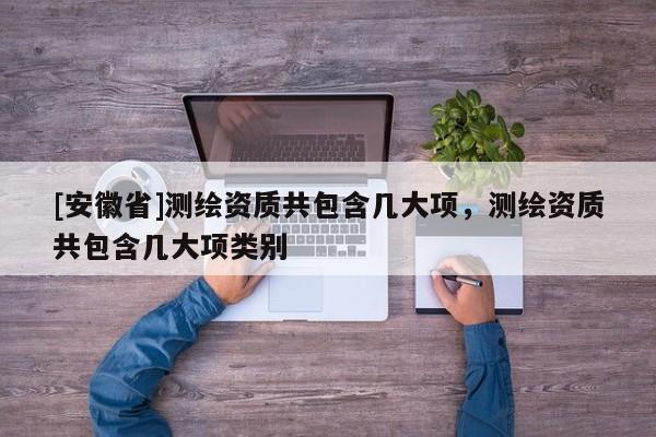 [安徽省]測(cè)繪資質(zhì)共包含幾大項(xiàng)，測(cè)繪資質(zhì)共包含幾大項(xiàng)類(lèi)別