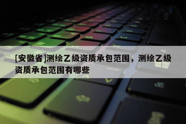 [安徽省]測(cè)繪乙級(jí)資質(zhì)承包范圍，測(cè)繪乙級(jí)資質(zhì)承包范圍有哪些