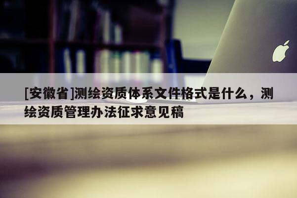 [安徽省]測繪資質體系文件格式是什么，測繪資質管理辦法征求意見稿