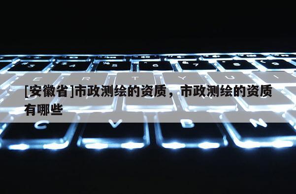 [安徽省]市政測繪的資質(zhì)，市政測繪的資質(zhì)有哪些