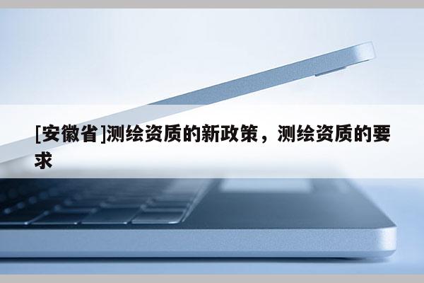 [安徽省]測繪資質(zhì)的新政策，測繪資質(zhì)的要求