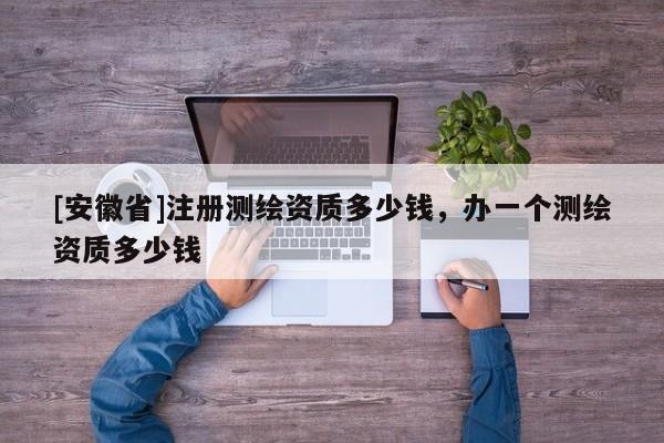 [安徽省]注冊(cè)測(cè)繪資質(zhì)多少錢，辦一個(gè)測(cè)繪資質(zhì)多少錢