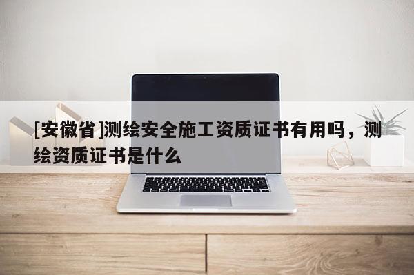 [安徽省]測繪安全施工資質(zhì)證書有用嗎，測繪資質(zhì)證書是什么