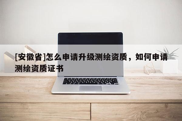 [安徽省]怎么申請(qǐng)升級(jí)測繪資質(zhì)，如何申請(qǐng)測繪資質(zhì)證書