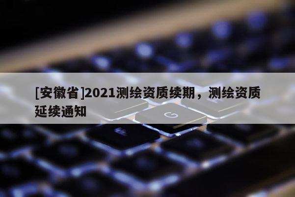 [安徽省]2021測(cè)繪資質(zhì)續(xù)期，測(cè)繪資質(zhì)延續(xù)通知