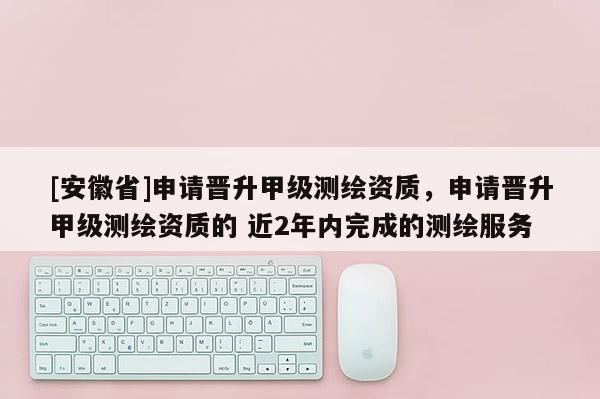 [安徽省]申請晉升甲級(jí)測繪資質(zhì)，申請晉升甲級(jí)測繪資質(zhì)的 近2年內(nèi)完成的測繪服務(wù)