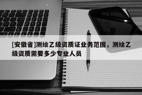 [安徽省]測(cè)繪乙級(jí)資質(zhì)證業(yè)務(wù)范圍，測(cè)繪乙級(jí)資質(zhì)需要多少專(zhuān)業(yè)人員