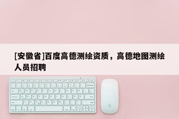[安徽省]百度高德測繪資質(zhì)，高德地圖測繪人員招聘
