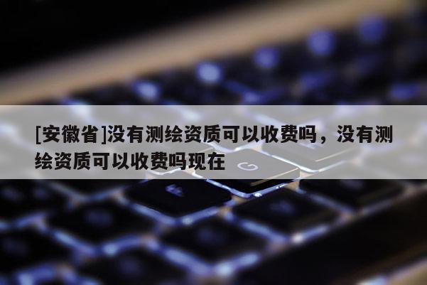 [安徽省]沒(méi)有測(cè)繪資質(zhì)可以收費(fèi)嗎，沒(méi)有測(cè)繪資質(zhì)可以收費(fèi)嗎現(xiàn)在