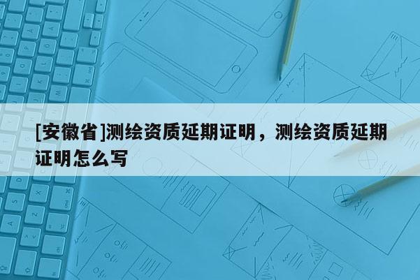 [安徽省]測繪資質(zhì)延期證明，測繪資質(zhì)延期證明怎么寫