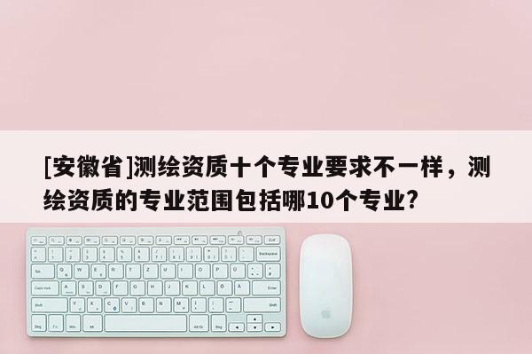 [安徽省]測(cè)繪資質(zhì)十個(gè)專業(yè)要求不一樣，測(cè)繪資質(zhì)的專業(yè)范圍包括哪10個(gè)專業(yè)?