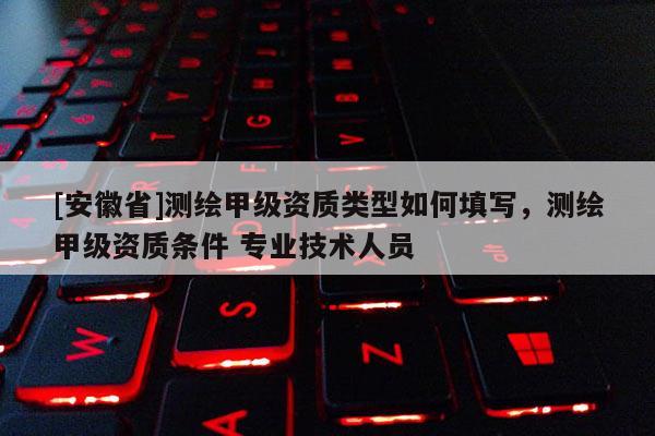 [安徽省]測(cè)繪甲級(jí)資質(zhì)類型如何填寫，測(cè)繪甲級(jí)資質(zhì)條件 專業(yè)技術(shù)人員
