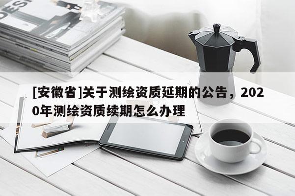 [安徽省]關(guān)于測(cè)繪資質(zhì)延期的公告，2020年測(cè)繪資質(zhì)續(xù)期怎么辦理