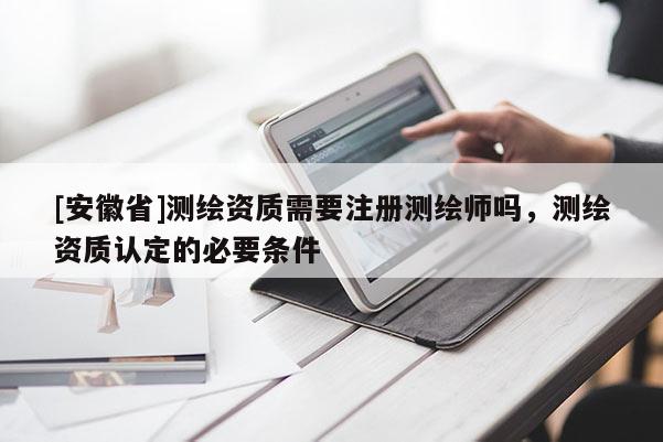 [安徽省]測(cè)繪資質(zhì)需要注冊(cè)測(cè)繪師嗎，測(cè)繪資質(zhì)認(rèn)定的必要條件