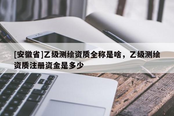 [安徽省]乙級測繪資質(zhì)全稱是啥，乙級測繪資質(zhì)注冊資金是多少