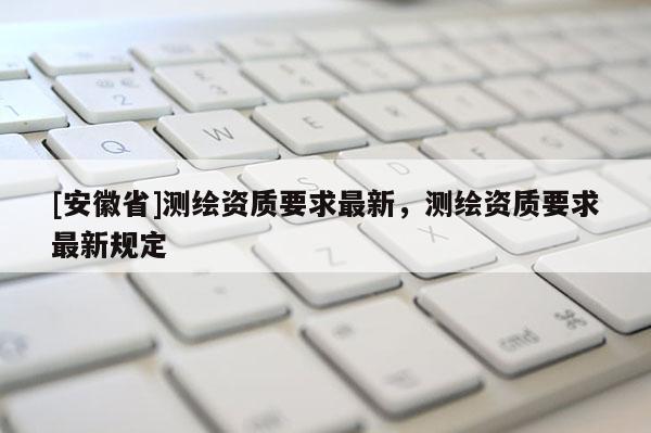 [安徽省]測繪資質(zhì)要求最新，測繪資質(zhì)要求最新規(guī)定