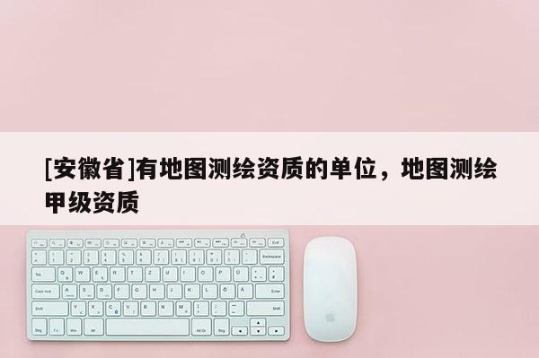 [安徽省]有地圖測(cè)繪資質(zhì)的單位，地圖測(cè)繪甲級(jí)資質(zhì)