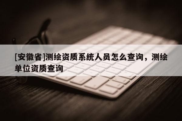 [安徽省]測(cè)繪資質(zhì)系統(tǒng)人員怎么查詢，測(cè)繪單位資質(zhì)查詢