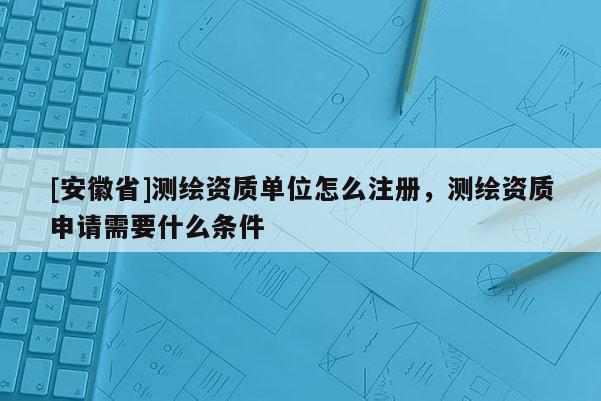 [安徽省]測(cè)繪資質(zhì)單位怎么注冊(cè)，測(cè)繪資質(zhì)申請(qǐng)需要什么條件