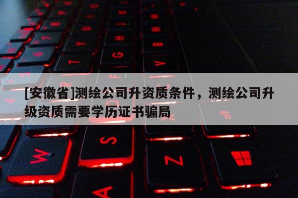 [安徽省]測(cè)繪公司升資質(zhì)條件，測(cè)繪公司升級(jí)資質(zhì)需要學(xué)歷證書騙局