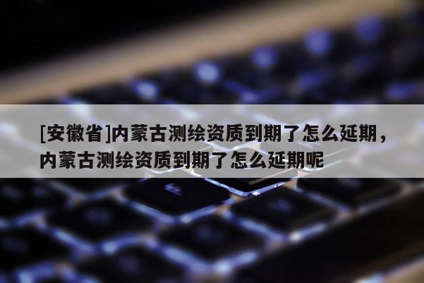 [安徽省]內(nèi)蒙古測繪資質(zhì)到期了怎么延期，內(nèi)蒙古測繪資質(zhì)到期了怎么延期呢