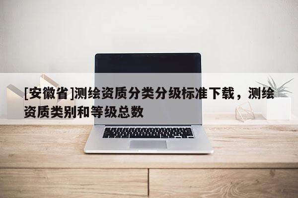 [安徽省]測(cè)繪資質(zhì)分類分級(jí)標(biāo)準(zhǔn)下載，測(cè)繪資質(zhì)類別和等級(jí)總數(shù)